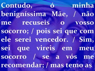 Contudo,
ó
minha
benigníssima Mãe, / não
me
recuseis
o
vosso
socorro; / pois sei que com
ele serei vencedor. / Sim,
sei que vireis em meu
socorro / se a vós me
recomendar; / mas temo as

 