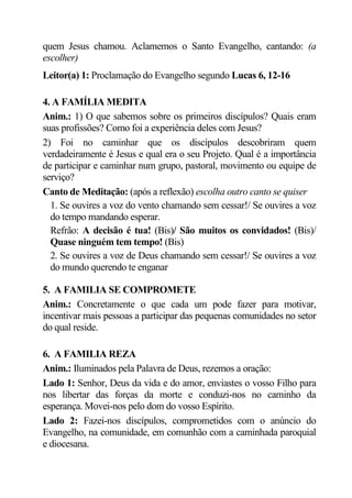 quem Jesus chamou. Aclamemos o Santo Evangelho, cantando: (a
escolher)
Leitor(a) 1: Proclamação do Evangelho segundo Lucas 6, 12-16

4. A FAMÍLIA MEDITA
Anim.: 1) O que sabemos sobre os primeiros discípulos? Quais eram
suas profissões? Como foi a experiência deles com Jesus?
2) Foi no caminhar que os discípulos descobriram quem
verdadeiramente é Jesus e qual era o seu Projeto. Qual é a importância
de participar e caminhar num grupo, pastoral, movimento ou equipe de
serviço?
Canto de Meditação: (após a reflexão) escolha outro canto se quiser
  1. Se ouvires a voz do vento chamando sem cessar!/ Se ouvires a voz
  do tempo mandando esperar.
  Refrão: A decisão é tua! (Bis)/ São muitos os convidados! (Bis)/
  Quase ninguém tem tempo! (Bis)
  2. Se ouvires a voz de Deus chamando sem cessar!/ Se ouvires a voz
  do mundo querendo te enganar

5. A FAMILIA SE COMPROMETE
Anim.: Concretamente o que cada um pode fazer para motivar,
incentivar mais pessoas a participar das pequenas comunidades no setor
do qual reside.

6. A FAMILIA REZA
Anim.: Iluminados pela Palavra de Deus, rezemos a oração:
Lado 1: Senhor, Deus da vida e do amor, enviastes o vosso Filho para
nos libertar das forças da morte e conduzi-nos no caminho da
esperança. Movei-nos pelo dom do vosso Espírito.
Lado 2: Fazei-nos discípulos, comprometidos com o anúncio do
Evangelho, na comunidade, em comunhão com a caminhada paroquial
e diocesana.
 