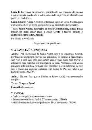 Lado 1: Fazei-nos missionários, caminhando ao encontro de nossos
irmãos e irmãs, acolhendo a todos, sobretudo os jovens, os afastados, os
pobre, os excluídos.
Lado 2: Santo André Apóstolo, intercedei junto ao vosso Mestre, para
que sejamos fiéis ao nosso compromisso de discípulos missionários.
Todos: Santo André, padroeiro de nossa Comunidade, ajudai-nos a
imitar-vos para amar mais a Jesus Cristo e fazê-lo amado e
conhecido entre todos. Amém!
Pai Nosso e Ave Maria
                      (Segue preces espontâneas

7. A FAMILIA É ABENÇOADA
Anim.: Por intercessão de Santo André, nós Vos louvamos, Senhor,
por todos os que põem em Vós sua confiança: os simples e pequeninos,
sem voz e sem vez, mas que sabem erguer suas mãos para louvar e
estendê-la para partilhar sua experiência de vida. Abençoai, com Vossa
presença, esta família e nutri em seus membros a viva esperança de que
sois o Deus que conosco caminha. Em nome do Pai, do Filho e do
Espírito Santo. AMÉM.
Anim.: Ide em Paz que o Senhor e Santo André vos acompanhe
sempre!
Todos: Graças a Deus!
Canto final: a critério.

7. AVISOS:
- Onde será o próximo encontro e o tema.
- Encontrão com Santo André: 27 de novembro (15h00)
- Missa Solene em louvor ao padroeiro: 30 de novembro (19h30);
 