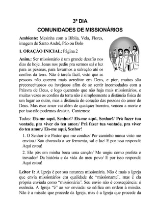 3º DIA
          COMUNIDADES DE MISSIONÁRIOS
Ambiente: Mesinha com a Bíblia, Vela, Flores,
imagem de Santo André, Pão ou Bolo
1. ORAÇÃO INICIAL: Página 2
Anim.: Ser missionário é um grande desafio nos
dias de hoje. Jesus nos pediu pra sermos sal e luz
para as pessoas, para levarmos a salvação até os
confins da terra. Não é tarefa fácil, visto que as
pessoas não querem mais acreditar em Deus, e pior, muitos são
preconceituosos ou invejosos afim de se sentir incomodados com a
Palavra de Deus, e logo querendo que não haja mais missionários, e
muitas vezes os confins da terra não é simplesmente a distância física de
um lugar ao outro, mas a distância do coração das pessoas do amor de
Deus. Mas esse amor vai além de qualquer barreira, venceu a morte e
por isso não podemos desistir. Cantemos:
Todos: Eis-me aqui, Senhor!/ Eis-me aqui, Senhor!/ Prá fazer tua
vontade, pra viver do teu amor./ Prá fazer tua vontade, pra viver
do teu amor,/ Eis-me aqui, Senhor!
  1. O Senhor é o Pastor que me conduz/ Por caminho nunca visto me
  enviou./ Sou chamado a ser fermento, sal e luz/ E por isso respondi:
  Aqui estou!
  2. Ele pôs em minha boca uma canção/ Me ungiu como profeta e
  trovador/ Da história e da vida do meu povo/ E por isso respondi:
  Aqui estou!

Leitor 1: A Igreja é por sua natureza missionária. Não é mais a Igreja
que envia missionários em qualidade de “missionante”, mas é ela
própria enviada como “missionária”. Seu envio não é conseqüência: é
essência. A Igreja “é” ao ser enviada: se edifica em ordem à missão.
Não é a missão que procede da Igreja, mas é a Igreja que procede da
 