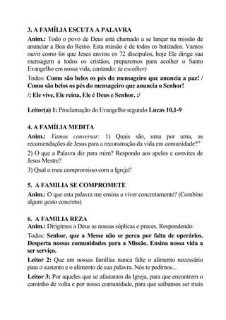 3. A FAMÍLIA ESCUTA A PALAVRA
Anim.: Todo o povo de Deus está chamado a se lançar na missão de
anunciar a Boa do Reino. Esta missão é de todos os batizados. Vamos
ouvir como foi que Jesus enviou os 72 discípulos, hoje Ele dirige sua
mensagem a todos os cristãos, preparemos para acolher o Santo
Evangelho em nossa vida, cantando: (a escolher)
Todos: Como são belos os pés do mensageiro que anuncia a paz! /
Como são belos os pés do mensageiro que anuncia o Senhor!
/: Ele vive, Ele reina, Ele é Deus e Senhor. :/

Leitor(a) 1: Proclamação do Evangelho segundo Lucas 10,1-9

4. A FAMÍLIA MEDITA
Anim.: Vamos conversar: 1) Quais são, uma por uma, as
recomendações de Jesus para a reconstrução da vida em comunidade?”
2) O que a Palavra diz para mim? Respondo aos apelos e convites de
Jesus Mestre?
3) Qual o meu compromisso com a Igreja?

5. A FAMILIA SE COMPROMETE
Anim.: O que esta palavra me ensina a viver concretamente? (Combine
algum gesto concreto)

6. A FAMILIA REZA
Anim.: Dirigimos a Deus as nossas súplicas e preces. Respondendo:
Todos: Senhor, que a Messe não se perca por falta de operários.
Desperta nossas comunidades para a Missão. Ensina nossa vida a
ser serviço.
Leitor 2: Que em nossas famílias nunca falte o alimento necessário
para o sustento e o alimento de sua palavra. Nós te pedimos...
Leitor 3: Por aqueles que se afastaram da Igreja, para que encontrem o
caminho de volta e por nossa comunidade, para que saibamos ser mais
 