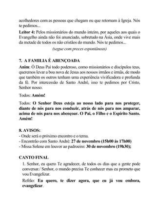 acolhedores com as pessoas que chegam ou que retornam à Igreja. Nós
te pedimos...
Leitor 4: Pelos missionários do mundo inteiro, por aqueles aos quais o
Evangelho ainda não foi anunciado, sobretudo na Ásia, onde vive mais
da metade de todos os não cristãos do mundo. Nós te pedimos...
                   (segue com preces espontâneas)

7. A FAMILIA É ABENÇOADA
Anim: Ó Deus Pai todo poderoso, como missionários e discípulos teus,
queremos levar a boa nova de Jesus aos nossos irmãos e irmãs, de modo
que também os outros tenham uma experiência vivificadora e profunda
da fé. Por intercessão de Santo André, isso te pedimos por Cristo,
Senhor nosso.
Todos: Amém!
Todos: O Senhor Deus esteja ao nosso lado para nos proteger,
diante de nós para nos conduzir, atrás de nós para nos amparar,
acima de nós para nos abençoar. O Pai, o Filho e o Espírito Santo.
Amém!

8. AVISOS:
- Onde será o próximo encontro e o tema.
- Encontrão com Santo André: 27 de novembro (15h00 ás 17h00)
- Missa Solene em louvor ao padroeiro: 30 de novembro (19h30);

CANTO FINAL
 1. Senhor, eu quero Te agradecer, de todos os dias que a gente pode
 conversar./ Senhor, o mundo precisa Te conhecer mas eu prometo que
 vou Evangelizar.
 Refrão: Eu quero, te dizer agora, que eu já vou embora,
 evangelizar.
 