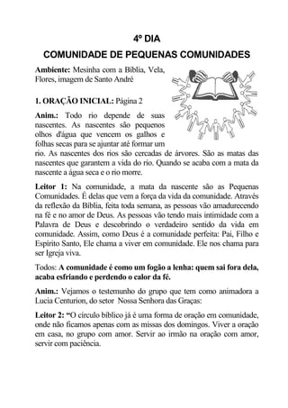4º DIA
  COMUNIDADE DE PEQUENAS COMUNIDADES
Ambiente: Mesinha com a Bíblia, Vela,
Flores, imagem de Santo André

1. ORAÇÃO INICIAL: Página 2
Anim.: Todo rio depende de suas
nascentes. As nascentes são pequenos
olhos d'água que vencem os galhos e
folhas secas para se ajuntar até formar um
rio. As nascentes dos rios são cercadas de árvores. São as matas das
nascentes que garantem a vida do rio. Quando se acaba com a mata da
nascente a água seca e o rio morre.
Leitor 1: Na comunidade, a mata da nascente são as Pequenas
Comunidades. É delas que vem a força da vida da comunidade. Através
da reflexão da Bíblia, feita toda semana, as pessoas vão amadurecendo
na fé e no amor de Deus. As pessoas vão tendo mais intimidade com a
Palavra de Deus e descobrindo o verdadeiro sentido da vida em
comunidade. Assim, como Deus é a comunidade perfeita: Pai, Filho e
Espírito Santo, Ele chama a viver em comunidade. Ele nos chama para
ser Igreja viva.
Todos: A comunidade é como um fogão a lenha: quem sai fora dela,
acaba esfriando e perdendo o calor da fé.
Anim.: Vejamos o testemunho do grupo que tem como animadora a
Lucia Centurion, do setor Nossa Senhora das Graças:
Leitor 2: “O círculo bíblico já é uma forma de oração em comunidade,
onde não ficamos apenas com as missas dos domingos. Viver a oração
em casa, no grupo com amor. Servir ao irmão na oração com amor,
servir com paciência.
 