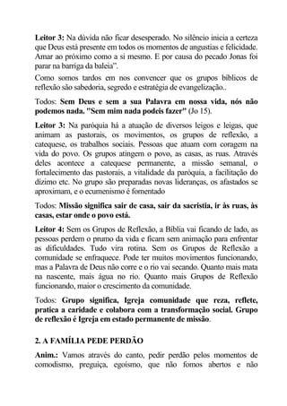 Leitor 3: Na dúvida não ficar desesperado. No silêncio inicia a certeza
que Deus está presente em todos os momentos de angustias e felicidade.
Amar ao próximo como a si mesmo. E por causa do pecado Jonas foi
parar na barriga da baleia”.
Como somos tardos em nos convencer que os grupos bíblicos de
reflexão são sabedoria, segredo e estratégia de evangelização..
Todos: Sem Deus e sem a sua Palavra em nossa vida, nós não
podemos nada. "Sem mim nada podeis fazer" (Jo 15).
Leitor 3: Na paróquia há a atuação de diversos leigos e leigas, que
animam as pastorais, os movimentos, os grupos de reflexão, a
catequese, os trabalhos sociais. Pessoas que atuam com coragem na
vida do povo. Os grupos atingem o povo, as casas, as ruas. Através
deles acontece a catequese permanente, a missão semanal, o
fortalecimento das pastorais, a vitalidade da paróquia, a facilitação do
dízimo etc. No grupo são preparadas novas lideranças, os afastados se
aproximam, e o ecumenismo é fomentado
Todos: Missão significa sair de casa, sair da sacristia, ir às ruas, às
casas, estar onde o povo está.
Leitor 4: Sem os Grupos de Reflexão, a Bíblia vai ficando de lado, as
pessoas perdem o prumo da vida e ficam sem animação para enfrentar
as dificuldades. Tudo vira rotina. Sem os Grupos de Reflexão a
comunidade se enfraquece. Pode ter muitos movimentos funcionando,
mas a Palavra de Deus não corre e o rio vai secando. Quanto mais mata
na nascente, mais água no rio. Quanto mais Grupos de Reflexão
funcionando, maior o crescimento da comunidade.
Todos: Grupo significa, Igreja comunidade que reza, reflete,
pratica a caridade e colabora com a transformação social. Grupo
de reflexão é Igreja em estado permanente de missão.

2. A FAMÍLIA PEDE PERDÃO
Anim.: Vamos através do canto, pedir perdão pelos momentos de
comodismo, preguiça, egoísmo, que não fomos abertos e não
 