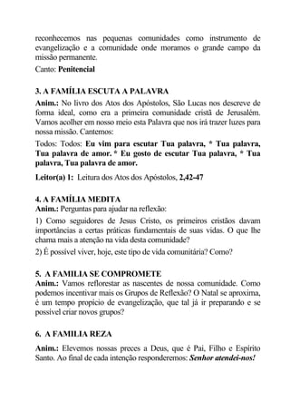 reconhecemos nas pequenas comunidades como instrumento de
evangelização e a comunidade onde moramos o grande campo da
missão permanente.
Canto: Penitencial

3. A FAMÍLIA ESCUTA A PALAVRA
Anim.: No livro dos Atos dos Apóstolos, São Lucas nos descreve de
forma ideal, como era a primeira comunidade cristã de Jerusalém.
Vamos acolher em nosso meio esta Palavra que nos irá trazer luzes para
nossa missão. Cantemos:
Todos: Todos: Eu vim para escutar Tua palavra, * Tua palavra,
Tua palavra de amor. * Eu gosto de escutar Tua palavra, * Tua
palavra, Tua palavra de amor.
Leitor(a) 1: Leitura dos Atos dos Apóstolos, 2,42-47

4. A FAMÍLIA MEDITA
Anim.: Perguntas para ajudar na reflexão:
1) Como seguidores de Jesus Cristo, os primeiros cristãos davam
importâncias a certas práticas fundamentais de suas vidas. O que lhe
chama mais a atenção na vida desta comunidade?
2) É possível viver, hoje, este tipo de vida comunitária? Como?

5. A FAMILIA SE COMPROMETE
Anim.: Vamos reflorestar as nascentes de nossa comunidade. Como
podemos incentivar mais os Grupos de Reflexão? O Natal se aproxima,
é um tempo propício de evangelização, que tal já ir preparando e se
possível criar novos grupos?

6. A FAMILIA REZA
Anim.: Elevemos nossas preces a Deus, que é Pai, Filho e Espírito
Santo. Ao final de cada intenção responderemos: Senhor atendei-nos!
 