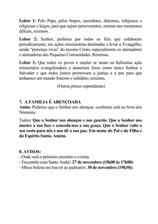 Leitor 1: Pelo Papa, pelos bispos, sacerdotes, diáconos, religiosos e
religiosas e leigos, para que sejam perseverantes, mesmo nos momentos
difíceis, rezemos.
Leitor 2: Senhor, pedimos por todos os fiéis que colaboram
periodicamente, em ações missionárias destinadas a levar o Evangelho,
sendo “presença vivas” do mesmo Cristo, especialmente os animadores
e animadoras das Pequenas Comunidades. Rezemos.
Leitor 3: Que todos os povos e nações se unam na belíssima ação
missionária evangelizadora e anunciem Jesus como único Senhor e
Salvador e que todos juntos promovam a justiça e a paz para que
tenhamos um mundo fraterno e solidário, rezemos.
                     (Outras preces espontâneas)


7. A FAMILIA É ABENÇOADA
Anim: Pedimos que o Senhor nos abençoe, conforme está no livro dos
Números:
Todos: Que o Senhor nos abençoe e nos guarde. Que o Senhor nos
mostre a sua face e conceda-nos a sua graça. Que o Senhor volte o
seu rosto para nós e nos dê a sua paz. Em nome do Pai e do Filho e
do Espírito Santo. Amém.


8. AVISOS:
- Onde será o próximo encontro e o tema.
- Encontrão com Santo André: 27 de novembro (15h00 ás 17h00)
- Missa Solene em louvor ao padroeiro: 30 de novembro (19h30);
 