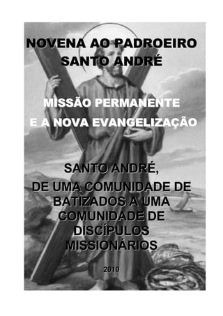 NOVENA AO PADROEIRO
   SANTO ANDRÉ


 MISSÃO PERMANENTE
E A NOVA EVANGELIZAÇÃO



     SANTO ANDRÉ,
DE UMA COMUNIDADE DE
   BATIZADOS A UMA
    COMUNIDADE DE
      DISCÍPULOS
     MISSIONÁRIOS
         2010
 