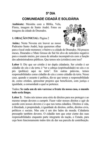 5º DIA
         COMUNIDADE CIDADÃ E SOLIDÁRIA
Ambiente: Mesinha com a Bíblia, Vela,
Flores, imagem de Santo André. Fotos ou
imagens da cidade de Dourados.

1. ORAÇÃO INICIAL: Página 2
Anim.: Nesta Novena em louvor ao nosso
Padroeiro Santo André, hoje queremos olhar
para o local onde moramos: o bairro e a cidade de Dourados. Há poucos
meses, Dourados e Mato Grosso do Sul foi alvo de noticiário negativo
para o mundo inteiro, por causa de atitudes incompatíveis com a função
dos administradores públicos. Que temos nós (cristãos) com isso?
Leitor 1: Diz que ser cristão é ter dupla cidadania. Ser cristão é ser
cidadão do céu e da terra; é “ter a cabeça (espiritualidade) no céu e os
pés (política) aqui na terra”. Em outras palavras, temos
responsabilidades como cidadão do céu e como cidadão da terra. Nesse
caso, quando o assunto é política, diz-se que temos a responsabilidade
de, como cristãos, apresentar projetos que beneficiem, com justiça e
igualdade, a comunidade a qual se pertence.
Todos: Se cada um de nós varresse a frente da nossa casa, o mundo
todo seria limpo.
Leitor 2: . Todos nós temos uma série de direitos para nos proteger e ao
mesmo tempo deveres a cumprir. Fazer valer nossos direitos e agir de
acordo com nossos deveres é o que nos torna cidadãos. Direitos à vida,
à liberdade, à propriedade, à igualdade de direitos, enfim, direitos civis,
políticos e sociais. Mas este é um dos lados da moeda. Cidadania
pressupõe também deveres. O cidadão tem que estar ciente das suas
responsabilidades enquanto parte integrante da nação, o Estado, para
cujo bom funcionamento todos têm de dar sua parcela de contribuição.
 