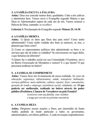 3. A FAMÍLIA ESCUTA A PALAVRA
Anim.: Deus nos concede muitos dons, qualidades. Cabe a nós cultivar
e administrar bem. Vamos ouvir o Evangelho segundo Mateus o que
Deus (o Adminstrador) espera de cada um de nós. Vamos aclamar a
Palavra de Deus, cantando: (a escolher)
Leitor(a) 1: Proclamação do Evangelho segundo Mateus 25, 14-30

4. A FAMÍLIA MEDITA
Anim.: 1) Quais os dons que Deus deu para mim? Como tenho
administrado? Como tenho cuidado dos bens (a natureza, os rios, o
planeta) que Deus criou?
2) Como os representantes políticos têm administrado os bens e os
serviços que são de todos os cidadãos? Se estivéssemos no lugar deles,
o que faríamos de diferente?
3) Quem faz o trabalho social em sua Comunidade (Vicentinos, etc) e
no Bairro (Associação de Moradores e outras)? E o que fazem? O que
precisaria melhorar no bairro?

5. A FAMILIA SE COMPROMETE
Anim.: Vamos fazer um levantamento de nossa realidade. No setor da
educação; segurança; infraestrutura; saúde; transporte, habitação;
serviços públicos; meio ambiente; cultura; esporte; lazer; saneamento;
geração de renda e emprego; assistência social; cidadania, etc. O que
poderia ser melhorado, realizado no bairro através do poder
público (Prefeitura, Câmara de Vereadores ou pelo Estado)?
                (converse com sua família, seus vizinhos
               e traga por escrito no próximo encontro)

6. A FAMILIA REZA
Anim.: Dirigimos nossas orações a Deus, por intermédio de Santo
André, pedindo de modo particular a todos os governantes,
administradores, servidores públicos. A cada invocação responderemos:
 