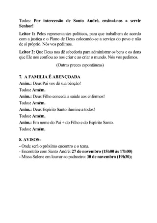 Todos: Por intercessão de Santo André, ensinai-nos a servir
Senhor!
Leitor 1: Pelos representantes políticos, para que trabalhem de acordo
com a justiça e o Plano de Deus colocando-se a serviço do povo e não
de si próprio. Nós vos pedimos.
Leitor 2: Que Deus nos dê sabedoria para administrar os bens e os dons
que Ele nos confiou ao nos criar e ao criar o mundo. Nós vos pedimos.
                     (Outras preces espontâneas)

7. A FAMILIA É ABENÇOADA
Anim.: Deus Pai vos dê sua bênção!
Todos: Amém.
Anim.: Deus Filho conceda a saúde aos enfermos!
Todos: Amém.
Anim.: Deus Espírito Santo ilumine a todos!
Todos: Amém.
Anim.: Em nome do Pai + do Filho e do Espírito Santo.
Todos: Amém.

8. AVISOS:
- Onde será o próximo encontro e o tema.
- Encontrão com Santo André: 27 de novembro (15h00 às 17h00)
- Missa Solene em louvor ao padroeiro: 30 de novembro (19h30);
 