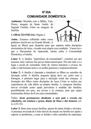 6º DIA
                COMUNIDADE DOMÉSTICA
Ambiente: Mesinha com a Bíblia, Vela,
Flores, imagem de Santo André, da
Sagrada Família, Fotos ou imagens de
famílias
1. ORAÇÃO INICIAL: Página 2
Anim.: Estamos refletindo sobre como
podemos inserir-nos na Grande Missão. A
Igreja no Brasil quer despertar para que sejamos todos discípulos
missionários de Jesus, vivendo com alegria essa condição . Vamos ler o
que o Documento de Aparecida, retrata sobre a Comunidade
Doméstica, a Família.
Leitor 1: A família, “patrimônio da humanidade”, constitui um dos
tesouros mais valiosos dos povos latino-americanos. Ela tem sido e é o
lugar e escola de comunhão, fonte de valores humanos e cívicos, lar
onde a vida humana nasce e se acolhe generosa e responsavelmente.
Leitor 2: A família é chamada a introduzir os filhos no caminho da
iniciação cristã. A família, pequena Igreja deve ser, junto com a
Paróquia, o primeiro lugar para a iniciação cristã das crianças. A
formação dos filhos como discípulos de Jesus Cristo se realiza nas
experiências da vida diária na própria família. A catequese familiar,
tem-se revelado como ajuda proveitosa à unidade das famílias,
possibilitando aos pais, aos jovens e às crianças, para que sejam
testemunhas firmes da fé em suas comunidades.
Todos: Jesus permaneceu obediente a seus pais e crescia em
sabedoria, em estatura e graça, diante de Deus e dos homens. (cf.
Lc 2,51-52)
Leitor 3: Deus ama nossas famílias, apesar de tantas feridas e divisões.
A presença invocada de Cristo através da oração em família nos ajuda a
superar os problemas, a curar as feridas e abre caminhos de esperança.
 
