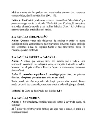 Muitos vazios de lar podem ser amenizados através das pequenas
comunidades, família de famílias (DA 119).
Leitor 4: Em Corinto, é de uma pequena comunidade “doméstica” que
parte a evangelização da cidade: “Paulo foi para Corinto, lá encontrou
um judeu chamado Áquila e sua mulher Priscila. (Atos 18, 1-5) Passou
a morar com eles e trabalhavam juntos.

2. A FAMÍLIA PEDE PERDÃO
Anim.: Quantas vezes nós deixamos de acolher o outro na nossa
família na nossa comunidade e não o levamos até Jesus. Nessa omissão
nos fechamos à luz do Espírito Santo e não renovamos nossa fé.
Pedimos perdão cantando

3. A FAMÍLIA ESCUTA A PALAVRA
Anim.: A leitura que vamos ouvir nos mostra que a vida é uma
renovação constante das relações, onde o respeito é devido a todos..
Vamos com alegria acolher a Palavra Deus em nosso meio, cantemos:
(a escolher)
Todos: É como chuva que lava, é como fogo que arrasa, tua palavra
é assim, não passa por mim sem deixar um sinal.
Tenho medo de não responder, de fingir que eu não escutei. Tenho
medo de ouvir teu chamado, virar para o outro lado e fingir que não sei.

Leitor(a) 1: Carta de São Paulo aos Efésios 6,1-4

4. A FAMÍLIA MEDITA
Anim.: 1) Ser obediente, respeitar uns aos outros é dever de quem, na
família?
2) É possível construir uma família em que haja a união, o amor e o
respeito mútuo?
 