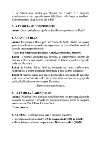 3) A Palavra nos mostra que “honrar pai e mãe” é o primeiro
mandamento e ele depende nossa felicidade, vida longa e saudável.
Como podemos viver isso no dia a dia?

5. A FAMILIA SE COMPROMETE
Anim.: Como poderíamos ajudar as famílias se aproximar de Deus?

6. A FAMILIA REZA
Anim.: Elevemos a Deus, por intercessão de Santo André, as nossas
preces e súplicas, rezando de modo particular as todas famílias. Ao final
de cada prece responderemos:
Todos: Por intercessão de Santo André, atendei-nos, Senhor!
Leitor 1: Senhor, despertai nas famílias, o compromisso sincero de
serviço a Deus e aos irmãos, respeitando os limites e as diferenças de
cada um. Rezemos:
Leitor 2: Senhor, dai às famílias, coragem nas lutas, conforto nos
sofrimentos, e enfim alegria na caminhada a casa do Pai. Rezemos:
Leitor 3: Senhor, afastai dos lares o pecado da infidelidade, do egoísmo
e de toda influência do mal. Que venha sobre as famílias a graça da
união, fidelidade e conserve a paz. Rezemos:
                       (Segue preces espontâneas)

8. A FAMILIA É ABENÇOADA
Anim.: O Senhor Deus esteja ao nosso lado para nos proteger, diante de
nós para nos conduzir, atrás de nós para nos amparar, acima de nós para
nos abençoar. Pai, Filho e Espírito Santo.
Todos: Amém.

8. AVISOS: - Combinar onde será o próximo encontro;
- Encontrão com Santo André: 27 de novembro (15h00 ás 17h00)
- Missa Solene em louvor ao padroeiro: 30 de novembro (19h30)
 
