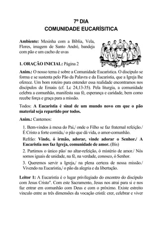 7º DIA
              COMUNIDADE EUCARÍSITICA

Ambiente: Mesinha com a Bíblia, Vela,
Flores, imagem de Santo André, bandeja
com pão e um cacho de uvas

1. ORAÇÃO INICIAL: Página 2
Anim.: O nosso tema é sobre a Comunidade Eucarística. O discípulo se
forma e se sustenta pelo Pão da Palavra e da Eucaristia, que a Igreja lhe
oferece. Um bom roteiro para entender essa realidade encontramos nos
discípulos de Emaús (cf. Lc 24,13-35). Pela liturgia, a comunidade
celebra a comunhão, manifesta sua fé, esperança e caridade, bem como
recebe força e graça para a missão.
Todos: A Eucaristia é sinal de um mundo novo em que o pão
material seja repartido por todos.
Anim.: Cantemos:
  1. Bem-vindos à mesa do Pai,/ onde o Filho se faz fraternal refeição./
  É Cristo a forte comida,/ o pão que dá vida, o amor-comunhão.
  Refrão: Vinde, ó irmão, adorar, vinde adorar o Senhor./ A
  Eucaristia nos faz Igreja, comunidade de amor. (Bis)
  2. Partimos o único pão/ no altar-refeição, ó mistério de amor./ Nós
  somos iguais de unidade, na fé, na verdade, conosco, ó Senhor.
  3. Queremos servir a Igreja,/ na plena certeza de nossa missão./
  Vivendo na Eucaristia,/ o pão da alegria e da libertação.

Leitor 1: A Eucaristia é o lugar privilegiado do encontro do discípulo
com Jesus Cristo". Com este Sacramento, Jesus nos atrai para si e nos
faz entrar em comunhão com Deus e com o próximo. Existe estreito
vinculo entre as três dimensões da vocação cristã: crer, celebrar e viver
 