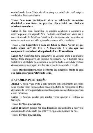 o mistério de Jesus Cristo, de tal modo que a existência cristã adquira
verdadeira forma eucarística.
Todos: Sem uma participação ativa na celebração eucarística
dominical e nas festas de preceito, não existirá um discípulo
missionário maduro.
Leitor 2: Em cada Eucaristia, os cristãos celebram e assumem o
mistério pascal, participando Nele. Portanto, os fiéis devem viver sua fé
na centralidade do Mistério Pascal de Cristo através da Eucaristia, de
maneira que toda a sua vida seja cada vez mais vida eucarística.
Todos: Jesus Eucarístico é dom aos filhos de Deus, “a fim de que
todos sejam um” (Jo 17,21). A Eucaristia é o pão que nos
compromete à missão de discípulos de Jesus Ressuscitado.
Leitor 3: A Eucaristia, fonte inesgotável da vocação cristã é, ao mesmo
tempo, fonte inesgotável do impulso missionário. Aí, o Espírito Santo
fortalece a identidade do discípulo e desperta Nele, a decidida vontade
de anunciar com coragem aos demais, o que tem escutado e vivido.
Todos: Quem encontra Jesus e se torna seu discípulo, muda de vida
e se deixa guiar pela Palavra de Deus.

2. A FAMILIA PEDE PERDÃO
Anim.: A nossa vida cristã é um caminho um seguimento de Jesus.
Mas, muitas vezes nossos olhos estão impedidos de reconhecê-lo. Pois
deixamos de fazer o papel do ressuscitado junto aos desiludidos da vida
e sem esperança.
Leitor 1: Senhor, perdão por muitas vezes ignorar a História da
Salvação.
Todos: Perdoai-me, Senhor.
Leitor 2: Senhor, perdão por cada Eucaristia que consumo e não volto
entusiasmado anunciando que está vivo e presente no meio de nós.
Todos: Perdoai-me, Senhor.
 