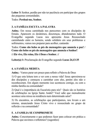 Leitor 3: Senhor, perdão por não ter paciência em participar dos grupos
das pequenas comunidades.
Todos: Perdoai-me, Senhor.

3. A FAMÍLIA ESCUTA A PALAVRA
Anim.: Em nossa caminhada nos parecemos com os discípulos de
Emaús. Aparecem os desânimos, descrenças, abandonamos tudo. O
Evangelho segundo Lucas nos apresenta Jesus Ressuscitado
caminhando entre os homens, sendo solidário em seus problemas e
sofrimentos, vamos nos preparar para acolher, cantando:
Todos: Como são belos os pés do mensageiro que anuncia a paz! /
Como são belos os pés do mensageiro que anuncia o Senhor!
/: Ele vive, Ele reina, Ele é Deus e Senhor. :/

Leitor(a) 1: Proclamação do Evangelho segundo Lucas 24,13-35


4. A FAMÍLIA MEDITA
Anim.: Vamos parar um pouco para refletir a Palavra de Deus
1) O que esta leitura tem a ver com a nossa vida? Jesus aproximou-se
dos discípulos e começou a caminhar com eles, porém eles não o
reconheceram. Em algum momento isso aconteceu comigo, ou com a
minha família ou comunidade?
2) Qual é a importância da Eucaristia para nós? Quais são os horários
de celebrações na Igreja Santo André? Você sabe que mensalmente
acontece uma missa na residência num determinado setor?
3) Os encontros, as celebrações que participamos, nos levam a um
retorno, anunciando Jesus Cristo vivo e ressuscitado no grupo de
reflexão e na comunidade?

5. A FAMILIA SE COMPROMETE
Anim.: Concretamente o que podemos fazer para colocar em prática a
Palavra que ouvimos e refletimos? (sugestões)
 