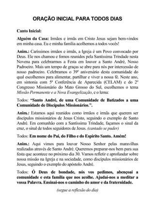 ORAÇÃO INICIAL PARA TODOS DIAS

Canto Inicial:
Alguém da Casa: Irmãos e irmãs em Cristo Jesus sejam bem-vindos
em minha casa. Eu e minha família acolhemos a todos vocês!
Anim.: Caríssimos irmãos e irmãs, a Igreja é um Povo convocado por
Deus. Ele nos chamou e fomos reunidos pela Santíssima Trindade nesta
Novena para celebrarmos a Festa em louvor a Santo André, Nosso
Padroeiro. Mais um tempo de graças se abre para nós por intercessão de
nosso padroeiro. Celebramos o 39º aniversário desta comunidade do
qual escolhemos para alimentar, partilhar e viver a nossa fé. Neste ano,
em sintonia com 5ª Conferência de Aparecida (CELAM) e do 2º
Congresso Missionário do Mato Grosso do Sul, escolhemos o tema
Missão Permanente e a Nova Evangelização, e o lema:
Todos: “Santo André, de uma Comunidade de Batizados a uma
        S
Comunidade de Discípulos Missionários.”.
Anim.: Estamos aqui reunidos como irmãos e irmãs que querem ser
discípulos missionários de Jesus Cristo, seguindo o exemplo de Santo
André. Em comunhão com a Santíssima Trindade, façamos o sinal da
cruz, o sinal de todos seguidores de Jesus. (cantado se puder)
Todos: Em nome do Pai, do Filho e do Espírito Santo. Amém!
Anim.: Aqui vimos para louvar Nosso Senhor pelas maravilhas
realizadas através de Santo André. Queremos preparar-nos bem para sua
festa que acontece no próximo dia 30. Vamos refletir e aprofundar sobre
nossa missão na Igreja e na sociedade, como discípulos missionários de
Jesus, seguindo o exemplo do apóstolo André.
Todos: Ó Deus de bondade, nós vos pedimos, abençoai a
comunidade e esta família que nos acolhe. Ajudai-nos a meditar a
vossa Palavra. Ensinai-nos o caminho do amor e da fraternidade.
                       (segue a reflexão do dia)
 