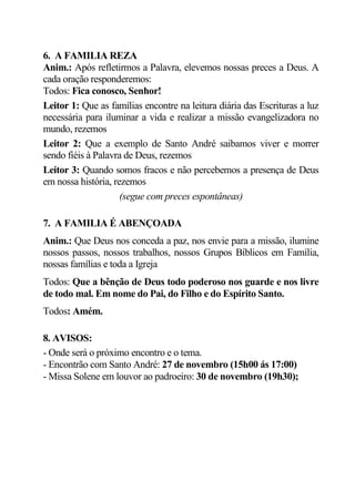 6. A FAMILIA REZA
Anim.: Após refletirmos a Palavra, elevemos nossas preces a Deus. A
cada oração responderemos:
Todos: Fica conosco, Senhor!
Leitor 1: Que as famílias encontre na leitura diária das Escrituras a luz
necessária para iluminar a vida e realizar a missão evangelizadora no
mundo, rezemos
Leitor 2: Que a exemplo de Santo André saibamos viver e morrer
sendo fiéis à Palavra de Deus, rezemos
Leitor 3: Quando somos fracos e não percebemos a presença de Deus
em nossa história, rezemos
                     (segue com preces espontâneas)

7. A FAMILIA É ABENÇOADA
Anim.: Que Deus nos conceda a paz, nos envie para a missão, ilumine
nossos passos, nossos trabalhos, nossos Grupos Bíblicos em Família,
nossas famílias e toda a Igreja
Todos: Que a bênção de Deus todo poderoso nos guarde e nos livre
de todo mal. Em nome do Pai, do Filho e do Espírito Santo.
Todos: Amém.

8. AVISOS:
- Onde será o próximo encontro e o tema.
- Encontrão com Santo André: 27 de novembro (15h00 ás 17:00)
- Missa Solene em louvor ao padroeiro: 30 de novembro (19h30);
 