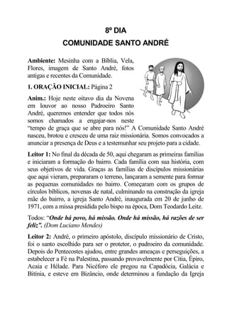 8º DIA
              COMUNIDADE SANTO ANDRÉ

Ambiente: Mesinha com a Bíblia, Vela,
Flores, imagem de Santo André, fotos
antigas e recentes da Comunidade.
1. ORAÇÃO INICIAL: Página 2
Anim.: Hoje neste oitavo dia da Novena
em louvor ao nosso Padroeiro Santo
André, queremos entender que todos nós
somos chamados a engajar-nos neste
“tempo de graça que se abre para nós!” A Comunidade Santo André
nasceu, brotou e cresceu de uma raiz missionária. Somos convocados a
anunciar a presença de Deus e a testemunhar seu projeto para a cidade.
Leitor 1: No final da década de 50, aqui chegaram as primeiras famílias
e iniciaram a formação do bairro. Cada família com sua história, com
seus objetivos de vida. Graças as famílias de discípulos missionárias
que aqui vieram, prepararam o terreno, lançaram a semente para formar
as pequenas comunidades no bairro. Começaram com os grupos de
círculos bíblicos, novenas de natal, culminando na construção da igreja
mãe do bairro, a igreja Santo André, inaugurada em 20 de junho de
1971, com a missa presidida pelo bispo na época, Dom Teodardo Leitz.
Todos: “Onde há povo, há missão. Onde há missão, há razões de ser
feliz”. (Dom Luciano Mendes)
Leitor 2: André, o primeiro apóstolo, discípulo missionário de Cristo,
foi o santo escolhido para ser o protetor, o padroeiro da comunidade.
Depois do Pentecostes ajudou, entre grandes ameaças e perseguições, a
estabelecer a Fé na Palestina, passando provavelmente por Cítia, Épiro,
Acaia e Hélade. Para Nicéforo ele pregou na Capadócia, Galácia e
Bitínia, e esteve em Bizâncio, onde determinou a fundação da Igreja
 