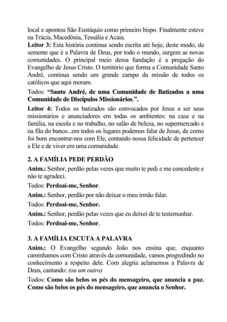 local e apontou São Eustáquio como primeiro bispo. Finalmente esteve
na Trácia, Macedônia, Tessália e Acaia.
Leitor 3: Esta história continua sendo escrita até hoje, deste modo, da
semente que é a Palavra de Deus, por todo o mundo, surgem as novas
comunidades. O principal meio dessa fundação é a pregação do
Evangelho de Jesus Cristo. O território que forma a Comunidade Santo
André, continua sendo um grande campo da missão de todos os
católicos que aqui moram.
Todos: “Santo André, de uma Comunidade de Batizados a uma
          S
Comunidade de Discípulos Missionários.”.
Leitor 4: Todos os batizados são convocados por Jesus a ser seus
missionários e anunciadores em todas os ambientes: na casa e na
família, na escola e no trabalho, no salão de beleza, no supermercado e
na fila do banco...em todos os lugares podemos falar de Jesus, de como
foi bom encontrar-nos com Ele, contando nossa felicidade de pertencer
a Ele e de viver em uma comunidade.

2. A FAMÍLIA PEDE PERDÃO
Anim.: Senhor, perdão pelas vezes que muito te pedi e me concedeste e
não te agradeci.
Todos: Perdoai-me, Senhor.
Anim.: Senhor, perdão por não deixar o meu irmão falar.
Todos: Perdoai-me, Senhor.
Anim.: Senhor, perdão pelas vezes que eu deixei de te testemunhar.
Todos: Perdoai-me, Senhor.

3. A FAMÍLIA ESCUTA A PALAVRA
Anim.: O Evangelho segundo João nos ensina que, enquanto
caminhamos com Cristo através da comunidade, vamos progredindo no
conhecimento a respeito dele. Com alegria aclamemos a Palavra de
Deus, cantando: (ou um outro)
Todos: Como são belos os pés do mensageiro, que anuncia a paz.
Como são belos os pés do mensageiro, que anuncia o Senhor.
 