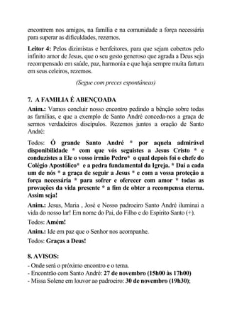 encontrem nos amigos, na família e na comunidade a força necessária
para superar as dificuldades, rezemos.
Leitor 4: Pelos dizimistas e benfeitores, para que sejam cobertos pelo
infinito amor de Jesus, que o seu gesto generoso que agrada a Deus seja
recompensado em saúde, paz, harmonia e que haja sempre muita fartura
em seus celeiros, rezemos.
                   (Segue com preces espontâneas)

7. A FAMILIA É ABENÇOADA
Anim.: Vamos concluir nosso encontro pedindo a bênção sobre todas
as famílias, e que a exemplo de Santo André conceda-nos a graça de
sermos verdadeiros discípulos. Rezemos juntos a oração de Santo
André:
Todos: Ó grande Santo André * por aquela admirável
disponibilidade * com que vós seguistes a Jesus Cristo * e
conduzistes a Ele o vosso irmão Pedro* o qual depois foi o chefe do
Colégio Apostólico* e a pedra fundamental da Igreja. * Daí a cada
um de nós * a graça de seguir a Jesus * e com a vossa proteção a
força necessária * para sofrer e oferecer com amor * todas as
provações da vida presente * a fim de obter a recompensa eterna.
Assim seja!
Anim.: Jesus, Maria , José e Nosso padroeiro Santo André iluminai a
vida do nosso lar! Em nome do Pai, do Filho e do Espírito Santo (+).
Todos: Amém!
Anim.: Ide em paz que o Senhor nos acompanhe.
Todos: Graças a Deus!

8. AVISOS:
- Onde será o próximo encontro e o tema.
- Encontrão com Santo André: 27 de novembro (15h00 às 17h00)
- Missa Solene em louvor ao padroeiro: 30 de novembro (19h30);
 