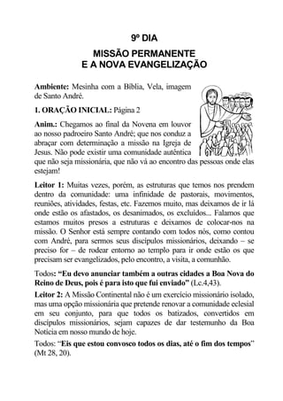 9º DIA
                 MISSÃO PERMANENTE
               E A NOVA EVANGELIZAÇÃO

Ambiente: Mesinha com a Bíblia, Vela, imagem
de Santo André.
1. ORAÇÃO INICIAL: Página 2
Anim.: Chegamos ao final da Novena em louvor
ao nosso padroeiro Santo André; que nos conduz a
abraçar com determinação a missão na Igreja de
Jesus. Não pode existir uma comunidade autêntica
que não seja missionária, que não vá ao encontro das pessoas onde elas
estejam!
Leitor 1: Muitas vezes, porém, as estruturas que temos nos prendem
dentro da comunidade: uma infinidade de pastorais, movimentos,
reuniões, atividades, festas, etc. Fazemos muito, mas deixamos de ir lá
onde estão os afastados, os desanimados, os excluídos... Falamos que
estamos muitos presos a estruturas e deixamos de colocar-nos na
missão. O Senhor está sempre contando com todos nós, como contou
com André, para sermos seus discípulos missionários, deixando – se
preciso for – de rodear entorno ao templo para ir onde estão os que
precisam ser evangelizados, pelo encontro, a visita, a comunhão.
Todos: “Eu devo anunciar também a outras cidades a Boa Nova do
Reino de Deus, pois é para isto que fui enviado” (Lc.4,43).
Leitor 2: A Missão Continental não é um exercício missionário isolado,
mas uma opção missionária que pretende renovar a comunidade eclesial
em seu conjunto, para que todos os batizados, convertidos em
discípulos missionários, sejam capazes de dar testemunho da Boa
Notícia em nosso mundo de hoje.
Todos: “Eis que estou convosco todos os dias, até o fim dos tempos”
(Mt 28, 20).
 