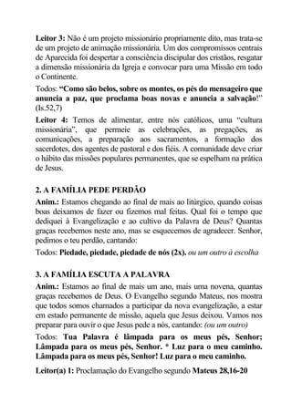 Leitor 3: Não é um projeto missionário propriamente dito, mas trata-se
de um projeto de animação missionária. Um dos compromissos centrais
de Aparecida foi despertar a consciência discipular dos cristãos, resgatar
a dimensão missionária da Igreja e convocar para uma Missão em todo
o Continente.
Todos: “Como são belos, sobre os montes, os pés do mensageiro que
anuncia a paz, que proclama boas novas e anuncia a salvação!”
(Is.52,7)
Leitor 4: Temos de alimentar, entre nós católicos, uma “cultura
missionária”, que permeie as celebrações, as pregações, as
comunicações, a preparação aos sacramentos, a formação dos
sacerdotes, dos agentes de pastoral e dos fiéis. A comunidade deve criar
o hábito das missões populares permanentes, que se espelham na prática
de Jesus.

2. A FAMÍLIA PEDE PERDÃO
Anim.: Estamos chegando ao final de mais ao litúrgico, quando coisas
boas deixamos de fazer ou fizemos mal feitas. Qual foi o tempo que
dediquei à Evangelização e ao cultivo da Palavra de Deus? Quantas
graças recebemos neste ano, mas se esquecemos de agradecer. Senhor,
pedimos o teu perdão, cantando:
Todos: Piedade, piedade, piedade de nós (2x). ou um outro à escolha

3. A FAMÍLIA ESCUTA A PALAVRA
Anim.: Estamos ao final de mais um ano, mais uma novena, quantas
graças recebemos de Deus. O Evangelho segundo Mateus, nos mostra
que todos somos chamados a participar da nova evangelização, a estar
em estado permanente de missão, aquela que Jesus deixou. Vamos nos
preparar para ouvir o que Jesus pede a nós, cantando: (ou um outro)
Todos: Tua Palavra é lâmpada para os meus pés, Senhor;
Lâmpada para os meus pés, Senhor. * Luz para o meu caminho.
Lâmpada para os meus pés, Senhor! Luz para o meu caminho.
Leitor(a) 1: Proclamação do Evangelho segundo Mateus 28,16-20
 