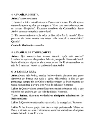 4. A FAMÍLIA MEDITA
Anim.: Vamos conversar
1) Jesus é a única autoridade entre Deus e os homens. Ele dá apenas
uma ordem para aqueles que o seguem: “fazer com que todos os povos
se tornem discípulos”. Enquanto membros da Comunidade Santo
André, estamos cumprindo esta ordem?
2) “Eis que estarei com vocês todos os dias, até o fim do mundo”. Estas
palavras de Jesus ecoam em nossa vida pessoal e comunitária?
Quando?
Canto de Meditação: a escolha

5. A FAMÍLIA SE COMPROMETE
Anim.: Que compromisso vamos assumir, após esta novena?
Lembramos que está chegando o Advento, tempo da Novena de Natal.
Nada adianta participarmos da novena, se no dia 30 de novembro, eu
não for à missa em louvor ao padroeiro Santo André.

6. A FAMILIA REZA
Anim.: Neste mês festivo, amados irmãos e irmãs, elevemos uma prece
fervorosa ao Senhor por toda a Igreja Missionária, a fim de que
permaneça sempre fiel ao Cristo e tenha coragem de ir ao encontro de
toda a humanidade e levar a Boa Nova da Salvação. Rezemos
Leitor 1: Que a vida em comunidade nos ensine a observar tudo o que
o Senhor nos ensinou, em sua vida de missão. Rezemos.
Todos: Senhor, fazei-nos verdadeiros discípulos missionários do
Reino de Deus.
Leitor 2: Que nosso testemunho seja motivo de evangelizar. Rezemos.
Leitor 3: Por toda a Igreja, para que ela seja portadora da Palavra de
Deus, e através de seus ensinamentos construa verdadeiros discípulos
missionários de Jesus. Rezemos.
 