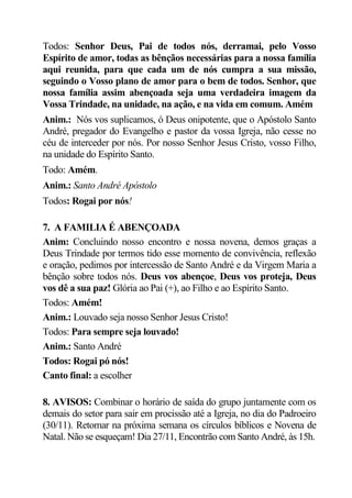 Todos: Senhor Deus, Pai de todos nós, derramai, pelo Vosso
Espírito de amor, todas as bênçãos necessárias para a nossa família
aqui reunida, para que cada um de nós cumpra a sua missão,
seguindo o Vosso plano de amor para o bem de todos. Senhor, que
nossa família assim abençoada seja uma verdadeira imagem da
Vossa Trindade, na unidade, na ação, e na vida em comum. Amém
Anim.: Nós vos suplicamos, ó Deus onipotente, que o Apóstolo Santo
André, pregador do Evangelho e pastor da vossa Igreja, não cesse no
céu de interceder por nós. Por nosso Senhor Jesus Cristo, vosso Filho,
na unidade do Espírito Santo.
Todo: Amém.
Anim.: Santo André Apóstolo
Todos: Rogai por nós!

7. A FAMILIA É ABENÇOADA
Anim: Concluindo nosso encontro e nossa novena, demos graças a
Deus Trindade por termos tido esse momento de convivência, reflexão
e oração, pedimos por intercessão de Santo André e da Virgem Maria a
bênção sobre todos nós. Deus vos abençoe, Deus vos proteja, Deus
vos dê a sua paz! Glória ao Pai (+), ao Filho e ao Espírito Santo.
Todos: Amém!
Anim.: Louvado seja nosso Senhor Jesus Cristo!
Todos: Para sempre seja louvado!
Anim.: Santo André
Todos: Rogai pó nós!
Canto final: a escolher

8. AVISOS: Combinar o horário de saída do grupo juntamente com os
demais do setor para sair em procissão até a Igreja, no dia do Padroeiro
(30/11). Retomar na próxima semana os círculos bíblicos e Novena de
Natal. Não se esqueçam! Dia 27/11, Encontrão com Santo André, às 15h.
 