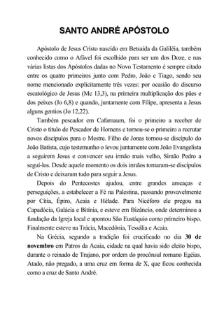 SANTO ANDRÉ APÓSTOLO

    Apóstolo de Jesus Cristo nascido em Betsaida da Galiléia, também
conhecido como o Afável foi escolhido para ser um dos Doze, e nas
várias listas dos Apóstolos dadas no Novo Testamento é sempre citado
entre os quatro primeiros junto com Pedro, João e Tiago, sendo seu
nome mencionado explicitamente três vezes: por ocasião do discurso
escatológico de Jesus (Mc 13,3), na primeira multiplicação dos pães e
dos peixes (Jo 6,8) e quando, juntamente com Filipe, apresenta a Jesus
alguns gentios (Jo 12,22).
    Também pescador em Cafarnaum, foi o primeiro a receber de
Cristo o título de Pescador de Homens e tornou-se o primeiro a recrutar
novos discípulos para o Mestre. Filho de Jonas tornou-se discípulo do
João Batista, cujo testemunho o levou juntamente com João Evangelista
a seguirem Jesus e convencer seu irmão mais velho, Simão Pedro a
seguí-los. Desde aquele momento os dois irmãos tornaram-se discípulos
de Cristo e deixaram tudo para seguir a Jesus.
    Depois do Pentecostes ajudou, entre grandes ameaças e
perseguições, a estabelecer a Fé na Palestina, passando provavelmente
por Cítia, Épiro, Acaia e Hélade. Para Nicéforo ele pregou na
Capadócia, Galácia e Bitínia, e esteve em Bizâncio, onde determinou a
fundação da Igreja local e apontou São Eustáquio como primeiro bispo.
Finalmente esteve na Trácia, Macedônia, Tessália e Acaia.
    Na Grécia, segundo a tradição foi crucificado no dia 30 de
novembro em Patros da Acaia, cidade na qual havia sido eleito bispo,
durante o reinado de Trajano, por ordem do procônsul romano Egéias.
Atado, não pregado, a uma cruz em forma de X, que ficou conhecida
como a cruz de Santo André.
 