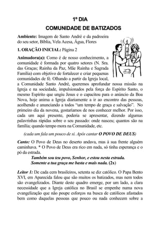 1º DIA
                COMUNIDADE DE BATIZADOS
Ambiente: Imagem de Santo André e da padroeira
do seu setor, Bíblia, Vela Acesa, Água, Flores
1. ORAÇÃO INICIAL: Página 2
Animadora(a): Como é de nosso conhecimento, a
comunidade é formada por quatro setores (N. Sra.
das Graças; Rainha da Paz, Mãe Rainha e Sagrada
Família) com objetivo de fortalecer e criar pequenas
comunidades de fé. Olhando a partir da Igreja local,
a Comunidade Santo André, queremos aprofundar nossa missão na
Igreja e na sociedade, impulsionados pela força do Espírito Santo, o
mesmo Espírito que ungiu Jesus e o capacitou para o anúncio da Boa
Nova, hoje anima a Igreja diariamente a ir ao encontro das pessoas,
acolhendo e anunciando a todos “um tempo de graça e salvação”. No
primeiro dia da novena, gostaríamos de nos conhecer melhor. Por isso,
cada um aqui presente, poderia se apresentar, dizendo algumas
palavrinhas rápidas sobre o seu passado: onde nasceu; quantos são na
família; quando tempo mora na Comunidade, etc.
   (cada um fala um pouco de si. Após cantar O POVO DE DEUS)
Canto: O Povo de Deus no deserto andava, mas à sua frente alguém
caminhava. * O Povo de Deus era rico em nada, só tinha esperança e o
pó da estrada.
        Também sou teu povo, Senhor, e estou nesta estrada.
        Somente a tua graça me basta e mais nada. (2x)

Leitor 1: De cada cem brasileiros, setenta se diz católico. O Papa Bento
XVI, em Aparecida falou que são muitos os batizados, mas nem todos
são evangelizados. Diante deste quadro emerge, por um lado, a clara
necessidade que a Igreja católica no Brasil se empenhe numa nova
evangelização que não poupe esforços na busca de católicos afastados
bem como daquelas pessoas que pouco ou nada conhecem sobre a
 