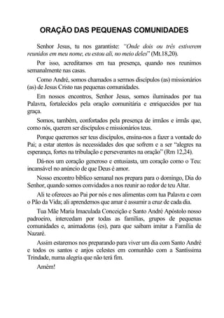 ORAÇÃO DAS PEQUENAS COMUNIDADES

    Senhor Jesus, tu nos garantiste: “Onde dois ou três estiverem
reunidos em meu nome, eu estou ali, no meio deles” (Mt.18,20).
    Por isso, acreditamos em tua presença, quando nos reunimos
semanalmente nas casas.
    Como André, somos chamados a sermos discípulos (as) missionários
(as) de Jesus Cristo nas pequenas comunidades.
    Em nossos encontros, Senhor Jesus, somos iluminados por tua
Palavra, fortalecidos pela oração comunitária e enriquecidos por tua
graça.
    Somos, também, confortados pela presença de irmãos e irmãs que,
como nós, querem ser discípulos e missionários teus.
    Porque queremos ser teus discípulos, ensina-nos a fazer a vontade do
Pai; a estar atentos às necessidades dos que sofrem e a ser “alegres na
esperança, fortes na tribulação e perseverantes na oração” (Rm 12,24).
    Dá-nos um coração generoso e entusiasta, um coração como o Teu:
incansável no anúncio de que Deus é amor.
    Nosso encontro bíblico semanal nos prepara para o domingo, Dia do
Senhor, quando somos convidados a nos reunir ao redor de teu Altar.
    Ali te ofereces ao Pai por nós e nos alimentas com tua Palavra e com
o Pão da Vida; ali aprendemos que amar é assumir a cruz de cada dia.
    Tua Mãe Maria Imaculada Conceição e Santo André Apóstolo nosso
padroeiro, intercedam por todas as famílias, grupos de pequenas
comunidades e, animadoras (es), para que saibam imitar a Família de
Nazaré.
    Assim estaremos nos preparando para viver um dia com Santo André
e todos os santos e anjos celestes em comunhão com a Santíssima
Trindade, numa alegria que não terá fim.
    Amém!
 