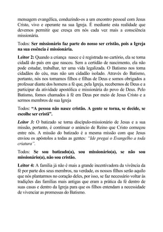 mensagem evangélica, conduzindo-os a um encontro pessoal com Jesus
Cristo, vivo e operante na sua Igreja. É mediante esta realidade que
devemos permitir que cresça em nós cada vez mais a consciência
missionária.
Todos: Ser missionário faz parte do nosso ser cristão, pois a Igreja
na sua essência é missionária.
Leitor 2: Quando a criança nasce e é registrada no cartório, ela se torna
cidadã do país em que nasceu. Sem a certidão de nascimento, ela não
pode estudar, trabalhar, ter uma vida legalizada. O Batismo nos torna
cidadãos do céu, mas não um cidadão isolado. Através do Batismo,
portanto, nós nos tornamos filhos e filhas de Deus e somos obrigados a
professar diante dos homens a fé que, pela Igreja, recebemos de Deus e a
participar da atividade apostólica e missionária do povo de Deus. Pelo
Batismo, fomos chamados à fé em Deus por meio de Jesus Cristo e a
sermos membros de sua Igreja
Todos: “A pessoa não nasce cristão. A gente se torna, se decide, se
escolhe ser cristã”.
Leitor 3: O batizado se torna discípulo-missionário de Jesus e a sua
missão, portanto, é continuar o anúncio de Reino que Cristo começou
entre nós. A missão do batizado é a mesma missão com que Jesus
enviou os apóstolos a todas as gentes: “Ide pregai o Evangelho a toda
criatura”.
Todos: Se sou batizado(a), sou missionário(a), se não sou
missionário(a), não sou cristão.
Leitor 4: A família já não é mais a grande incentivadora da vivência da
fé por parte dos seus membros, na verdade, os nossos filhos serão aquilo
que nós plantarmos no coração deles, por isso, se faz necessário voltar às
tradições das famílias mais antigas que eram a prática da fé dentro de
suas casas e dentro da Igreja para que os filhos entendam a necessidade
de vivenciar as promessas do Batismo.
 