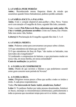 2. A FAMÍLIA PEDE PERDÃO
Anim.:. Reconhecendo nossas fraquezas diante da missão que
assumimos quando fomos batizados(as), pedimos perdão cantando:

3. A FAMÍLIA ESCUTA A PALAVRA
Anim.: Com o coração disponível para.acolher a Boa. Nova. Vamos
ouvir com atenção o Evangelho de Jesus, segundo São João, cantando:.
Todos: (canto) Pela Palavra de Deus, saberemos por onde andar. Ela
é luz e verdade, precisamos acreditar. Cristo me Chama, Ele é Pastor.
Sabe meu nome: fala, Senhor.
Leitor(a) 1: Proclamação do Evangelho segundo São João 3; 1 a 6

4. A FAMILIA MEDITA
Anim.: Podemos sentar para conversarmos um pouco sobre a leitura.
1) O que entendemos da leitura que ouvimos?
2) O que entendemos da frase do Papa: “são muitos os batizados, mas
nem todos são evangelizados?"
3) Lembrando o compromisso do batismo, o que precisamos mudar em
nossa vida, em nossa família, em nossa comunidade?
Canto de meditação: (se preferir)

5. A FAMILIA SE COMPROMETE
Anim.: Diante do que ouvimos e falamos o que poderíamos assumir
como gesto concreto neste período de Novena?

6. A FAMILIA REZA
Anim.: Dirigimos nossas preces a Deus que acolhe a todos os irmãos e
irmãs. A cada prece responderemos
Todos: Por intercessão de Santo André, atendei-nos, Senhor!
Leitor 1: Te pedimos Senhor por todas pessoas desanimadas, fortalecei
os fracos, encorajai os missionários(as) anônimos(as), particularmente a
todas as pessoas que encontram tempo para servir os irmãos , rezemos.
 