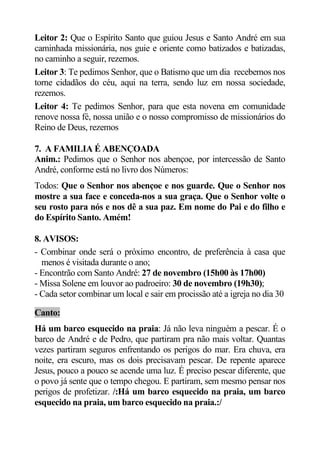 Leitor 2: Que o Espírito Santo que guiou Jesus e Santo André em sua
caminhada missionária, nos guie e oriente como batizados e batizadas,
no caminho a seguir, rezemos.
Leitor 3: Te pedimos Senhor, que o Batismo que um dia recebemos nos
torne cidadãos do céu, aqui na terra, sendo luz em nossa sociedade,
rezemos.
Leitor 4: Te pedimos Senhor, para que esta novena em comunidade
renove nossa fé, nossa união e o nosso compromisso de missionários do
Reino de Deus, rezemos

7. A FAMILIA É ABENÇOADA
Anim.: Pedimos que o Senhor nos abençoe, por intercessão de Santo
André, conforme está no livro dos Números:
Todos: Que o Senhor nos abençoe e nos guarde. Que o Senhor nos
mostre a sua face e conceda-nos a sua graça. Que o Senhor volte o
seu rosto para nós e nos dê a sua paz. Em nome do Pai e do filho e
do Espírito Santo. Amém!

8. AVISOS:
- Combinar onde será o próximo encontro, de preferência à casa que
  menos é visitada durante o ano;
- Encontrão com Santo André: 27 de novembro (15h00 às 17h00)
- Missa Solene em louvor ao padroeiro: 30 de novembro (19h30);
- Cada setor combinar um local e sair em procissão até a igreja no dia 30

Canto:
Há um barco esquecido na praia: Já não leva ninguém a pescar. É o
barco de André e de Pedro, que partiram pra não mais voltar. Quantas
vezes partiram seguros enfrentando os perigos do mar. Era chuva, era
noite, era escuro, mas os dois precisavam pescar. De repente aparece
Jesus, pouco a pouco se acende uma luz. É preciso pescar diferente, que
o povo já sente que o tempo chegou. E partiram, sem mesmo pensar nos
perigos de profetizar. /:Há um barco esquecido na praia, um barco
esquecido na praia, um barco esquecido na praia.:/
 