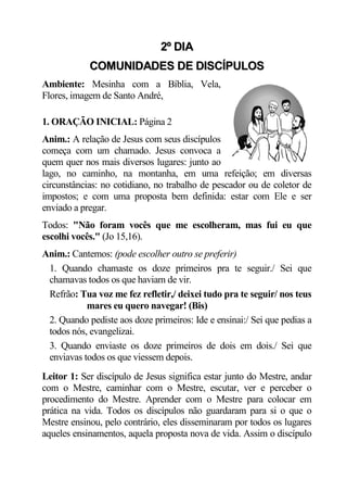 2º DIA
            COMUNIDADES DE DISCÍPULOS
Ambiente: Mesinha com a Bíblia, Vela,
Flores, imagem de Santo André,

1. ORAÇÃO INICIAL: Página 2
Anim.: A relação de Jesus com seus discípulos
começa com um chamado. Jesus convoca a
quem quer nos mais diversos lugares: junto ao
lago, no caminho, na montanha, em uma refeição; em diversas
circunstâncias: no cotidiano, no trabalho de pescador ou de coletor de
impostos; e com uma proposta bem definida: estar com Ele e ser
enviado a pregar.
Todos: "Não foram vocês que me escolheram, mas fui eu que
escolhi vocês." (Jo 15,16).
Anim.: Cantemos: (pode escolher outro se preferir)
 1. Quando chamaste os doze primeiros pra te seguir./ Sei que
 chamavas todos os que haviam de vir.
 Refrão: Tua voz me fez refletir,/ deixei tudo pra te seguir/ nos teus
           mares eu quero navegar! (Bis)
 2. Quando pediste aos doze primeiros: Ide e ensinai:/ Sei que pedias a
 todos nós, evangelizai.
 3. Quando enviaste os doze primeiros de dois em dois./ Sei que
 enviavas todos os que viessem depois.
Leitor 1: Ser discípulo de Jesus significa estar junto do Mestre, andar
com o Mestre, caminhar com o Mestre, escutar, ver e perceber o
procedimento do Mestre. Aprender com o Mestre para colocar em
prática na vida. Todos os discípulos não guardaram para si o que o
Mestre ensinou, pelo contrário, eles disseminaram por todos os lugares
aqueles ensinamentos, aquela proposta nova de vida. Assim o discípulo
 