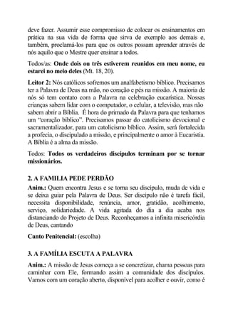 deve fazer. Assumir esse compromisso de colocar os ensinamentos em
prática na sua vida de forma que sirva de exemplo aos demais e,
também, proclamá-los para que os outros possam aprender através de
nós aquilo que o Mestre quer ensinar a todos.
Todos/as: Onde dois ou três estiverem reunidos em meu nome, eu
estarei no meio deles (Mt. 18, 20).
Leitor 2: Nós católicos sofremos um analfabetismo bíblico. Precisamos
ter a Palavra de Deus na mão, no coração e pés na missão. A maioria de
nós só tem contato com a Palavra na celebração eucarística. Nossas
crianças sabem lidar com o computador, o celular, a televisão, mas não
sabem abrir a Bíblia. É hora do primado da Palavra para que tenhamos
um “coração bíblico”. Precisamos passar do catolicismo devocional e
sacramentalizador, para um catolicismo bíblico. Assim, será fortalecida
a profecia, o discipulado a missão, e principalmente o amor à Eucaristia.
A Bíblia é a alma da missão.
Todos: Todos os verdadeiros discípulos terminam por se tornar
missionários.

2. A FAMILIA PEDE PERDÃO
Anim.: Quem encontra Jesus e se torna seu discípulo, muda de vida e
se deixa guiar pela Palavra de Deus. Ser discípulo não é tarefa fácil,
necessita disponibilidade, renúncia, amor, gratidão, acolhimento,
serviço, solidariedade. A vida agitada do dia a dia acaba nos
distanciando do Projeto de Deus. Reconheçamos a infinita misericórdia
de Deus, cantando
Canto Penitencial: (escolha)

3. A FAMÍLIA ESCUTA A PALAVRA
Anim.: A missão de Jesus começa a se concretizar, chama pessoas para
caminhar com Ele, formando assim a comunidade dos discípulos.
Vamos com um coração aberto, disponível para acolher e ouvir, como é
 