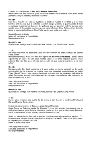 En este día contemplamos a San José, Maestro de oración.
Madre Teresa de Ávila nos dice “quien no hallare maestro que le enseñe a orar, tome a este
glorioso Santo por Maestro y no errará el camino”.
Oración
San José, maestro de oración, ayúdanos a fortalecer nuestra fe en Dios y a ser más
humildes ante Él para que lo podamos escuchar, acoger y realizar lo que le agrada. Coloca
en nuestros corazones los deseos y las palabras que nos permitan pedir lo que sea para
nuestro bien, el de nuestros hermanos y para mayor gloria de Dios. Te lo pedimos diciendo
juntos la oración de los hijos de Dios. Padre nuestro que estás en el cielo….
San José padre de Jesús,
San José, esposo de la Virgen María,
Ruega por nosotros.
Bendición final
Que Dios nos bendiga en el nombre del Padre, del Hijo y del Espíritu Santo, Amén.
3° Día
Iniciamos este tercer día de novena a San José en el nombre del padre, del hijo y del Espíritu
Santo, Amén.
Hoy contemplamos a San José que nos ayuda en nuestras dificultades. Santa Teresa
experimentó el auxilio de San José muchas veces y en forma especial cuando estuvo
enferma. Ella nos dice “pues él hizo, como quién es, que pudiera levantarme y no estar
tullida”.
Oración
Bienaventurado San José, acudimos a ti para pedirte en forma especial por la pronta
recuperación de los enfermos de nuestra comunidad educativa, especialmente por Helen
Pérez, Daniel Torres y por nuestros familiares y amigos que se encuentran delicados de
salud. Te rogamos también que fortalezcas a las personas que cuidan de ellos renovando en
ellas la esperanza y el amor.
San José padre de Jesús,
San José, esposo de la Virgen María,
Ruega por nosotros.
Bendición final
Que Dios nos bendiga en el nombre del Padre, del Hijo y del Espíritu Santo, Amén.
4° Día
Buenos días, iniciamos este cuarto día de novena a San José en el nombre del Padre, del
Hijo y del Espíritu Santo, Amén.
En este día contemplamos a San José protector del Carmelo.
Santa Teresa de Ávila nos cuenta “Su Majestad (…) me hizo grandes promesas de que se
haría el monasterio y que Dios se glorificaría mucho en él, y que su título fuese San José,
que él nos ampararía en una puerta y nuestra Señora en la otra”.
Señor por interseción de San José te pedimos que siempre protejas y cuides a nuestros LFC.
Queremos que siempre este la Virgen María a la entrada de nuestro Liceo y San José proteja
el segundo patio llamado San José
Padre Nuestro o Ave María
San José padre de Jesús,
San José, esposo de la Virgen María,
Ruega por nosotros.
 