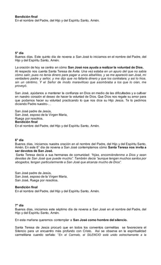 Bendición final
En el nombre del Padre, del Hijo y del Espíritu Santo, Amén.
5° día
Buenos días. Este quinto día de novena a San José lo iniciamos en el nombre del Padre, del
Hijo y del Espíritu Santo, Amén.
La oración de hoy se centra en cómo San José nos ayuda a realizar la voluntad de Dios.
Al respecto nos cuenta Santa Teresa de Ávila: Una vez estaba en un apuro del que no sabía
cómo salir, pues no tenía dinero para pagar a unos albañiles, y se me apareció san José, mi
verdadero padre y señor, y me dijo que no faltaría dinero y que los contratara; y así lo hice,
sin un céntimo. Y el Señor de modo maravilloso que asombraba a los que lo oían, me
proveyó.
San José, ayúdanos a mantener la confianza en Dios en medio de las dificultades y a cultivar
en nuestro corazón el deseo de hacer la voluntad de Dios. Que Dios nos regale su amor para
que podamos hacer su voluntad practicando lo que nos dice su Hijo Jesús. Te lo pedimos
diciendo Padre nuestro-…
San José padre de Jesús,
San José, esposo de la Virgen María,
Ruega por nosotros.
Bendición final
En el nombre del Padre, del Hijo y del Espíritu Santo, Amén.
6° día
Buenos días, iniciamos nuestra oración en el nombre del Padre, del Hijo y del Espíritu Santo,
Amén. En este 6° día de novena a San José contemplamos cómo Santa Teresa nos invita a
ser devotos de San José.
Santa Teresa decía a sus hermanas de comunidad: “hijas, encomiéndenme a Dios y sean
devotas de San José que puede mucho”. También decía “aunque tengan muchos santos por
abogados, tengan particularmente a San José que alcanza mucho de Dios”.
San José padre de Jesús,
San José, esposo de la Virgen María,
San José, Ruega por nosotros.
Bendición final
En el nombre del Padre, del Hijo y del Espíritu Santo, Amén.
7° día
Buenos días, iniciamos este séptimo día de novena a San José en el nombre del Padre, del
Hijo y del Espíritu Santo, Amén.
En esta mañana queremos contemplar a San José como hombre del silencio.
Santa Teresa de Jesús procuró que en todos los conventos carmelitas se favoreciera el
Silencio para un encuentro más profundo con Cristo. Así se observa en la espiritualidad
carmelitana cuando señala: “En el Carmelo, el SILENCIO está unido estrechamente a la
 