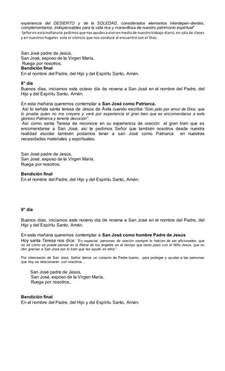 experiencia del DESIERTO y de la SOLEDAD, considerados elementos interdepen-dientes,
complementarios, indispensables para la vida rica y maravillosa de nuestro patrimonio espiritual”
Señoren estamañanate pedimos que nosayudesavivirenmediode nuestrotrabajo diario, en sala de clases
y en nuestros hogares este el silencio que nos conduce al encuentro con el Dios.
San José padre de Jesús,
San José, esposo de la Virgen María,
Ruega por nosotros.
Bendición final
En el nombre del Padre, del Hijo y del Espíritu Santo, Amén.
8° día
Buenos días, iniciamos este octavo día de novena a San José en el nombre del Padre, del
Hijo y del Espíritu Santo, Amén.
En esta mañana queremos contemplar a San José como Patriarca.
Así lo señala santa teresa de Jesús de Ávila cuando escribe:“Sólo pido por amor de Dios, que
lo pruebe quien no me creyere y verá por experiencia el gran bien que es encomendarse a este
glorioso Patriarca y tenerle devoción”.
Así como santa Teresa de reconoce en su experiencia de oración el gran bien que es
encomendarse a San José, así te pedimos Señor que también nosotros desde nuestra
realidad escolar también podamos tener a san José como Patriarca en nuestras
necesidades materiales y espirituales.
San José padre de Jesús,
San José, esposo de la Virgen María,
Ruega por nosotros.
Bendición final
En el nombre del Padre, del Hijo y del Espíritu Santo, Amén.
9° día
Buenos días, iniciamos este noveno día de novena a San José en el nombre del Padre, del
Hijo y del Espíritu Santo, Amén.
En esta mañana queremos contemplar a San José como hombre Padre de Jesús
Hoy santa Teresa nos dice: “En especial, personas de oración siempre le habían de ser aficionadas; que
no sé cómo se puede pensar en la Reina de los ángeles en el tiempo que tanto pasó con el Niño Jesús, que no
den gracias a San José por lo bien que les ayudó en ellos”.
Por intercesión de San José, Señor danos un corazón de Padre bueno, para proteger y ayudar a las personas
que hoy se relacionaran con nosotros…
San José padre de Jesús,
San José, esposo de la Virgen María,
Ruega por nosotros..
Bendición final
En el nombre del Padre, del Hijo y del Espíritu Santo, Amén.
 