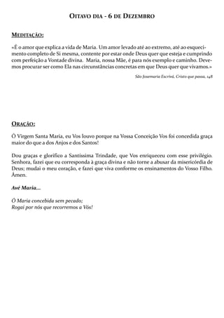 OITAVO DIA - 6 DE DEZEMBRO
MEDITAÇÃO:
«É o amor que explica a vida de Maria. Um amor levado até ao extremo, até ao esquecimento completo de Si mesma, contente por estar onde Deus quer que esteja e cumprindo
com perfeição a Vontade divina. Maria, nossa Mãe, é para nós exemplo e caminho. Devemos procurar ser como Ela nas circunstâncias concretas em que Deus quer que vivamos.»
São Josemaria Escrivá, Cristo que passa, 148

ORAÇÃO:
Ó Virgem Santa Maria, eu Vos louvo porque na Vossa Conceição Vos foi concedida graça
maior do que a dos Anjos e dos Santos!
Dou graças e glorifico a Santíssima Trindade, que Vos enriqueceu com esse privilégio.
Senhora, fazei que eu corresponda à graça divina e não torne a abusar da misericórdia de
Deus; mudai o meu coração, e fazei que viva conforme os ensinamentos do Vosso Filho.
Ámen.
Avé Maria...
Ó Maria concebida sem pecado;
Rogai por nós que recorremos a Vós!

 