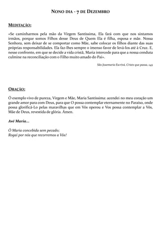 NONO DIA - 7 DE DEZEMBRO
MEDITAÇÃO:
«Se caminharmos pela mão da Virgem Santíssima, Ela fará com que nos sintamos
irmãos, porque somos Filhos desse Deus de Quem Ela é filha, esposa e mãe. Nossa
Senhora, sem deixar de se comportar como Mãe, sabe colocar os filhos diante das suas
próprias responsabilidades. Ela faz-lhes sempre o imenso favor de levá-los até à Cruz. E,
nesse confronto, em que se decide a vida cristã, Maria intercede para que a nossa conduta
culmine na reconciliação com o Filho muito amado do Pai».
São Josemaria Escrivá, Cristo que passa, 149

ORAÇÃO:
Ó exemplo vivo de pureza, Virgem e Mãe, Maria Santíssima: acendei no meu coração um
grande amor para com Deus, para que O possa contemplar eternamente no Paraíso, onde
possa glorificá-Lo pelas maravilhas que em Vós operou e Vos possa contemplar a Vós,
Mãe de Deus, revestida de glória. Ámen.
Avé Maria...
Ó Maria concebida sem pecado;
Rogai por nós que recorremos a Vós!

 