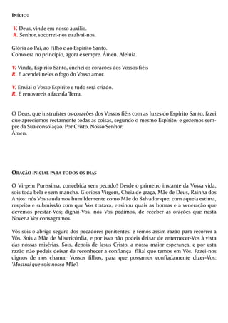 INÍCIO:
V. Deus, vinde em nosso auxílio.
R. Senhor, socorrei-nos e salvai-nos.
Glória ao Pai, ao Filho e ao Espírito Santo.
Como era no princípio, agora e sempre. Ámen. Aleluia.
V. Vinde, Espírito Santo, enchei os corações dos Vossos fiéis
R. E acendei neles o fogo do Vosso amor.
V. Enviai o Vosso Espírito e tudo será criado.
R. E renovareis a face da Terra.

Ó Deus, que instruístes os corações dos Vossos fiéis com as luzes do Espírito Santo, fazei
que apreciemos rectamente todas as coisas, segundo o mesmo Espírito, e gozemos sempre da Sua consolação. Por Cristo, Nosso Senhor.
Ámen.

ORAÇÃO INICIAL PARA TODOS OS DIAS
Ó Virgem Puríssima, concebida sem pecado! Desde o primeiro instante da Vossa vida,
sois toda bela e sem mancha. Gloriosa Virgem, Cheia de graça, Mãe de Deus, Rainha dos
Anjos: nós Vos saudamos humildemente como Mãe do Salvador que, com aquela estima,
respeito e submissão com que Vos tratava, ensinou quais as honras e a veneração que
devemos prestar-Vos; dignai-Vos, nós Vos pedimos, de receber as orações que nesta
Novena Vos consagramos.
Vós sois o abrigo seguro dos pecadores penitentes, e temos assim razão para recorrer a
Vós. Sois a Mãe de Misericórdia, e por isso não podeis deixar de enternecer-Vos à vista
das nossas misérias. Sois, depois de Jesus Cristo, a nossa maior esperança, e por esta
razão não podeis deixar de reconhecer a confiança filial que temos em Vós. Fazei-nos
dignos de nos chamar Vossos filhos, para que possamos confiadamente dizer-Vos:
‘Mostrai que sois nossa Mãe’!

 