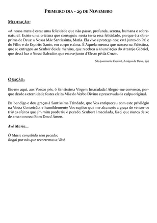 PRIMEIRO DIA - 29 DE NOVEMBRO
MEDITAÇÃO:
«A nossa meta é esta: uma felicidade que não passe, profunda, serena, humana e sobrenatural. Existe uma criatura que conseguiu nesta terra essa felicidade, porque é a obraprima de Deus: a Nossa Mãe Santíssima, Maria. Ela vive e protege-nos; está junto do Pai e
do Filho e do Espírito Santo, em corpo e alma. É Aquela mesma que nasceu na Palestina,
que se entregou ao Senhor desde menina, que recebeu a anunciação do Arcanjo Gabriel,
que deu à luz o Nosso Salvador, que esteve junto d'Ele ao pé da Cruz».
São Josemaria Escrivá, Amigos de Deus, 292

ORAÇÃO:
Eis-me aqui, aos Vossos pés, ó Santíssima Virgem Imaculada! Alegro-me convosco, porque desde a eternidade fostes eleita Mãe do Verbo Divino e preservada da culpa original.
Eu bendigo e dou graças à Santíssima Trindade, que Vos enriqueceu com este privilégio
na Vossa Conceição, e humildemente Vos suplico que me alcanceis a graça de vencer os
tristes efeitos que em mim produziu o pecado. Senhora Imaculada, fazei que nunca deixe
de amar o nosso Bom Deus! Ámen.
Avé Maria...
Ó Maria concebida sem pecado;
Rogai por nós que recorremos a Vós!

 