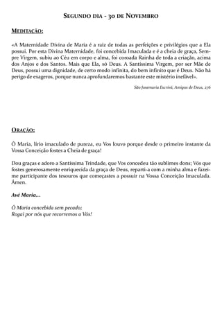 SEGUNDO DIA - 30 DE NOVEMBRO
MEDITAÇÃO:
«A Maternidade Divina de Maria é a raiz de todas as perfeições e privilégios que a Ela
possui. Por esta Divina Maternidade, foi concebida Imaculada e é a cheia de graça, Sempre Virgem, subiu ao Céu em corpo e alma, foi coroada Rainha de toda a criação, acima
dos Anjos e dos Santos. Mais que Ela, só Deus. A Santíssima Virgem, por ser Mãe de
Deus, possui uma dignidade, de certo modo infinita, do bem infinito que é Deus. Não há
perigo de exageros, porque nunca aprofundaremos bastante este mistério inefável».
São Josemaria Escrivá, Amigos de Deus, 276

ORAÇÃO:
Ó Maria, lírio imaculado de pureza, eu Vos louvo porque desde o primeiro instante da
Vossa Conceição fostes a Cheia de graça!
Dou graças e adoro a Santíssima Trindade, que Vos concedeu tão sublimes dons; Vós que
fostes generosamente enriquecida da graça de Deus, reparti-a com a minha alma e fazeime participante dos tesouros que começastes a possuir na Vossa Conceição Imaculada.
Ámen.
Avé Maria...
Ó Maria concebida sem pecado;
Rogai por nós que recorremos a Vós!

 