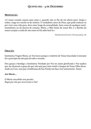 QUINTO DIA - 3 DE DEZEMBRO
MEDITAÇÃO:
«O nosso coração nasceu para amar e, quando não se lhe dá um afecto puro, limpo e
nobre, vinga-se e enche-se de miséria. O verdadeiro amor de Deus, que pode traduzir-se
por viver uma vida pura, deve estar longe da sensualidade, bem como de qualquer sentimentalismo ou da dureza de coração. Maria, a Mãe Santa do nosso Rei, é a Rainha do
nosso coração e cuida de nós como só Ela sabe fazê-lo.»
São Josemaria Escrivá, Cristo que passa, 187

ORAÇÃO:
Santíssima Virgem Maria, eu Vos louvo porque o mistério de Vossa Imaculada Conceição
foi o princípio da salvação de todo o mundo.
Dou graças e bendigo a Santíssima Trindade por Vos ter assim glorificado e Vos suplico
que me alcanceis a graça de que não seja para mim inútil o Sangue do Vosso Filho derramado na Cruz, mas que a lembrança da Sua Paixão me faça viver santamente. Ámen.
Avé Maria...
Ó Maria concebida sem pecado;
Rogai por nós que recorremos a Vós!

 