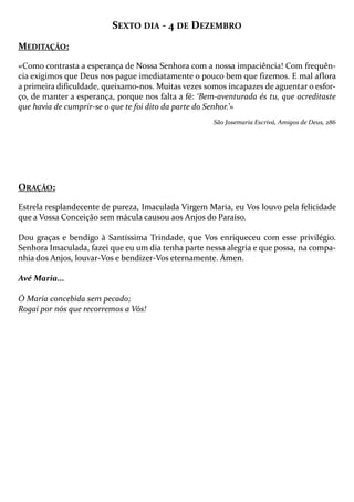 SEXTO DIA - 4 DE DEZEMBRO
MEDITAÇÃO:
«Como contrasta a esperança de Nossa Senhora com a nossa impaciência! Com frequência exigimos que Deus nos pague imediatamente o pouco bem que fizemos. E mal aflora
a primeira dificuldade, queixamo-nos. Muitas vezes somos incapazes de aguentar o esforço, de manter a esperança, porque nos falta a fé: ‘Bem-aventurada és tu, que acreditaste
que havia de cumprir-se o que te foi dito da parte do Senhor.’»
São Josemaria Escrivá, Amigos de Deus, 286

ORAÇÃO:
Estrela resplandecente de pureza, Imaculada Virgem Maria, eu Vos louvo pela felicidade
que a Vossa Conceição sem mácula causou aos Anjos do Paraíso.
Dou graças e bendigo à Santíssima Trindade, que Vos enriqueceu com esse privilégio.
Senhora Imaculada, fazei que eu um dia tenha parte nessa alegria e que possa, na companhia dos Anjos, louvar-Vos e bendizer-Vos eternamente. Ámen.
Avé Maria...
Ó Maria concebida sem pecado;
Rogai por nós que recorremos a Vós!

 