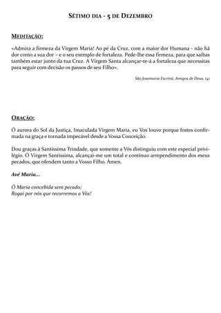 SÉTIMO DIA - 5 DE DEZEMBRO
MEDITAÇÃO:
«Admira a firmeza da Virgem Maria! Ao pé da Cruz, com a maior dor Humana - não há
dor como a sua dor – e o seu exemplo de fortaleza. Pede-lhe essa firmeza, para que saibas
também estar junto da tua Cruz. A Virgem Santa alcançar-te-á a fortaleza que necessitas
para seguir com decisão os passos de seu Filho».
São Josemaria Escrivá, Amigos de Deus, 141

ORAÇÃO:
Ó aurora do Sol da Justiça, Imaculada Virgem Maria, eu Vos louvo porque fostes confirmada na graça e tornada impecável desde a Vossa Conceição.
Dou graças à Santíssima Trindade, que somente a Vós distinguiu com este especial privilégio. Ó Virgem Santíssima, alcançai-me um total e contínuo arrependimento dos meus
pecados, que ofendem tanto a Vosso Filho. Ámen.
Avé Maria...
Ó Maria concebida sem pecado;
Rogai por nós que recorremos a Vós!

 