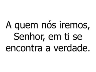 A quem nós iremos,
Senhor, em ti se
encontra a verdade.
 