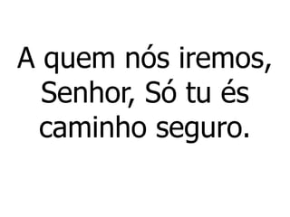 A quem nós iremos,
Senhor, Só tu és
caminho seguro.
 